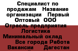 Специалист по продажам › Название организации ­ Первый Оптовый, ООО › Отрасль предприятия ­ Логистика › Минимальный оклад ­ 25 000 - Все города Работа » Вакансии   . Дагестан респ.,Дагестанские Огни г.